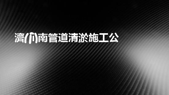 濟(jì)南管道清淤施工公司：揭秘管道深處的黑科技，讓你大開(kāi)眼界！